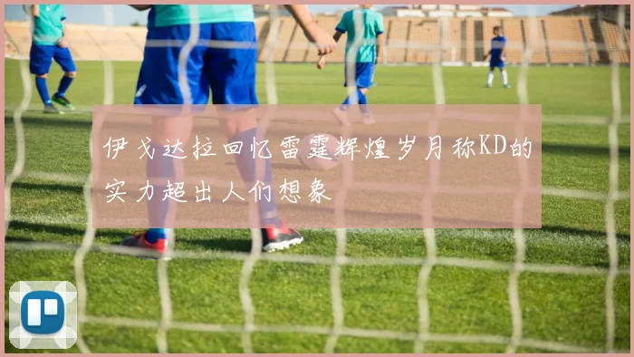 伊戈达拉回忆雷霆辉煌岁月称KD的实力超出人们想象