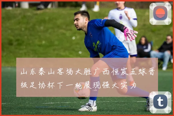 山东泰山客场大胜广西恒宸五球晋级足协杯下一轮展现强大实力