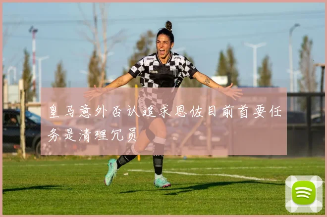 皇马意外否认追求恩佐目前首要任务是清理冗员