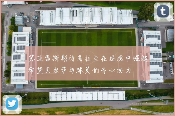 苏亚雷斯期待乌拉圭在逆境中崛起希望贝尔萨与球员们齐心协力