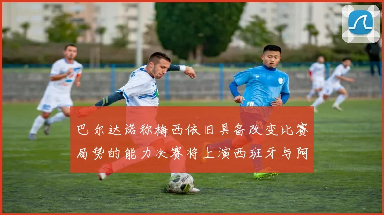 巴尔达诺称梅西依旧具备改变比赛局势的能力决赛将上演西班牙与阿根廷的对决