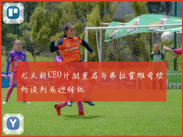 尤文新CEO计划重启与弗拉霍维奇续约谈判或迎转机