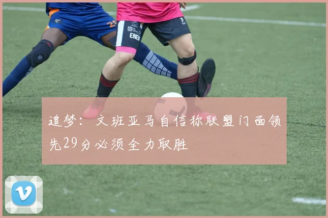 追梦：文班亚马自信称联盟门面领先29分必须全力取胜