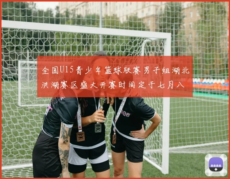 全国U15青少年篮球联赛男子组湖北洪湖赛区盛大开赛时间定于七月八日至十三日