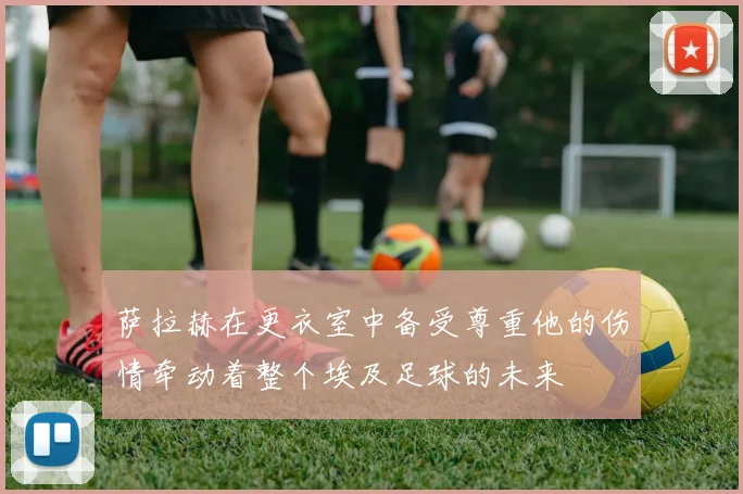 萨拉赫在更衣室中备受尊重他的伤情牵动着整个埃及足球的未来