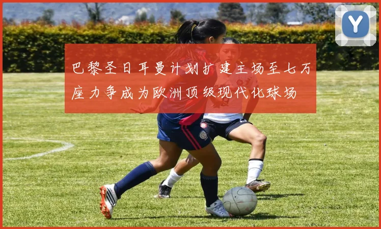 巴黎圣日耳曼计划扩建主场至七万座力争成为欧洲顶级现代化球场