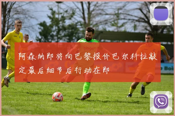 阿森纳即将向巴黎报价巴尔科拉敲定最后细节后行动在即