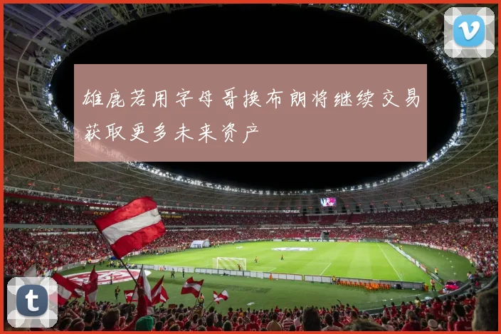雄鹿若用字母哥换布朗将继续交易获取更多未来资产