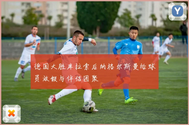 德国大胜库拉索后纳格尔斯曼给球员放假与伴侣团聚